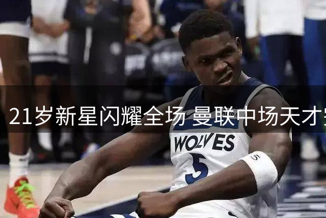 21岁新星闪耀全场 曼联中场天才完胜帽子戏法功臣
